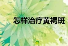 怎样治疗黄褐斑（黄褐斑的治疗方法）