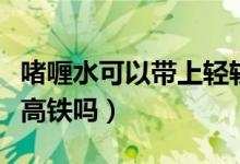 啫喱水可以带上轻轨吗重庆（啫喱水可以带上高铁吗）