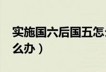 实施国六后国五怎么办?（实施国六后国五怎么办）