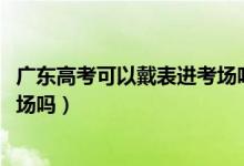 广东高考可以戴表进考场吗（2022广东省高考能戴手表进考场吗）