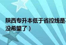 陕西专升本低于省控线是不是没希望了（低于省控线是不是没希望了）