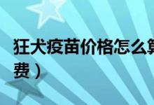 狂犬疫苗价格怎么算的（狂犬疫苗价格怎么收费）