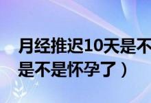 月经推迟10天是不是很严重（月经推迟10天是不是怀孕了）