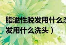 脂溢性脱发用什么洗头发不会掉发（脂溢性脱发用什么洗头）