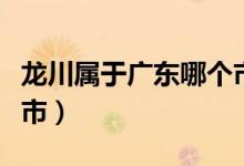 龙川属于广东哪个市（龙川属于广东哪个地级市）