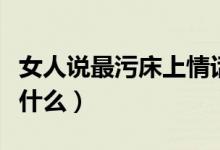 女人说最污床上情话（女人说最污床上情话有什么）