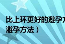 比上环更好的避孕方法有哪些（比上环更好的避孕方法）