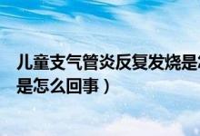 儿童支气管炎反复发烧是怎么回事（儿童支气管炎反复发烧是怎么回事）