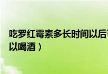 吃罗红霉素多长时间以后可以喝酒（吃罗红霉素之后多久可以喝酒）