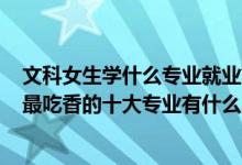 文科女生学什么专业就业前景好2021（2022高考女生文科最吃香的十大专业有什么）