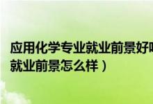 应用化学专业就业前景好吗（2022应用化学专业就业方向及就业前景怎么样）