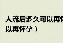 人流后多久可以再怀孕生孩子（人流后多久可以再怀孕）