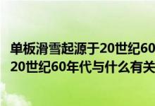 单板滑雪起源于20世纪60年代和什么有关（单板滑雪起源于20世纪60年代与什么有关）