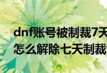 dnf账号被制裁7天怎么解除（地下城与勇士怎么解除七天制裁）