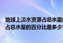 地球上淡水资源占总水量的百分比是多少（地球上淡水资源占总水量的百分比是多少?）