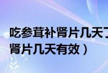 吃参茸补肾片几天了口干怎么回事（吃参茸补肾片几天有效）