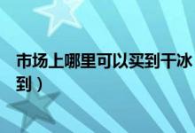 市场上哪里可以买到干冰（食用干冰一般在什么地方可以买到）