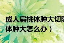 成人扁桃体肿大切除手术有哪几种（成人扁桃体肿大怎么办）