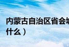 内蒙古自治区省会城市（内蒙古自治区省会是什么）