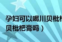 孕妇可以喝川贝枇杷止咳糖浆（孕妇可以喝川贝枇杷膏吗）