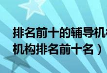 排名前十的辅导机构（2022年高中辅导教育机构排名前十名）