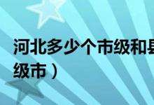 河北多少个市级和县级（河北有多少个县和县级市）