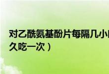 对乙酰氨基酚片每隔几小时用一次（对乙酰氨基酚片间隔多久吃一次）