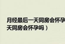 月经最后一天同房会怀孕吗?平时月经不规律（月经最后一天同房会怀孕吗）