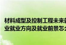 材料成型及控制工程未来就业（2022材料成型及控制工程专业就业方向及就业前景怎么样）