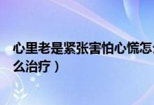 心里老是紧张害怕心慌怎么缓解（心里老是紧张害怕心慌怎么治疗）