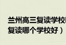 兰州高三复读学校哪所最好（2021兰州高三复读哪个学校好）