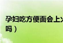 孕妇吃方便面会上火吗（孕妇吃方便面会畸形吗）