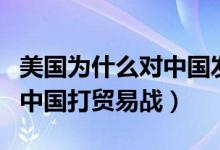 美国为什么对中国发起贸易战（美国为何要和中国打贸易战）