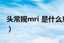 头常规mri 是什么意思（头mri检查什么意思）