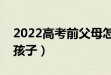 2022高考前父母怎么和孩子沟通（怎么开导孩子）