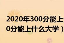 2020年300分能上什么大学（2022年高考300分能上什么大学）