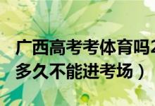 广西高考考体育吗2022（2022广西高考迟到多久不能进考场）