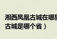 湘西凤凰古城在哪里是哪个省（湘西明珠凤凰古城是哪个省）