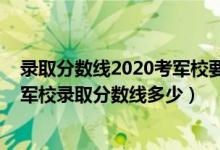 录取分数线2020考军校要多少分（2022高考最容易考上的军校录取分数线多少）