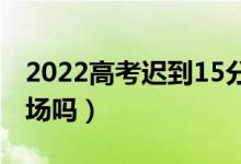 2022高考迟到15分钟以上怎么办（还能进考场吗）