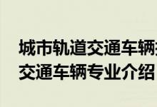 城市轨道交通车辆技术专业（2022城市轨道交通车辆专业介绍）