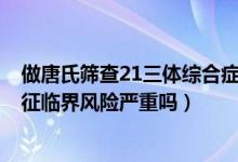 做唐氏筛查21三体综合症临界风险（唐氏筛查21-三体综合征临界风险严重吗）