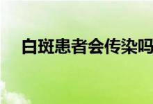 白斑患者会传染吗（白斑患者会传染吗）