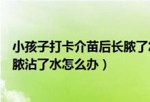 小孩子打卡介苗后长脓了怎么处理（宝宝打卡介苗的地方化脓沾了水怎么办）