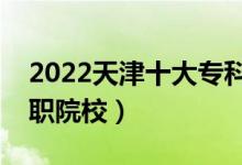 2022天津十大专科学校排名（天津最好的高职院校）