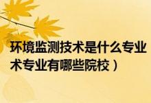 环境监测技术是什么专业（2022全国开设环境监测与治理技术专业有哪些院校）