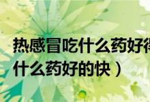 热感冒吃什么药好得最快最有效（热感冒了吃什么药好的快）