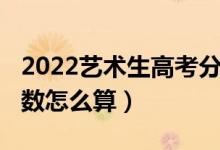 2022艺术生高考分数线（2022艺术生高考分数怎么算）