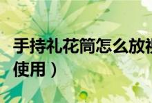 手持礼花筒怎么放视频教程（手持礼花筒怎么使用）