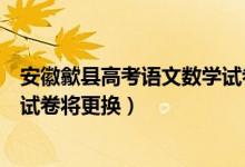 安徽歙县高考语文数学试卷将更换（安徽歙县高考语文数学试卷将更换）